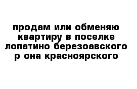 продам или обменяю квартиру в поселке лопатино березоавского р-она красноярского